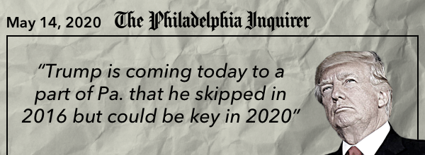 “Trump is coming today to a part of Pa. that he skipped in 2016 but could be key in 2020” - Philadelphia Inquirer, May 14, 2020