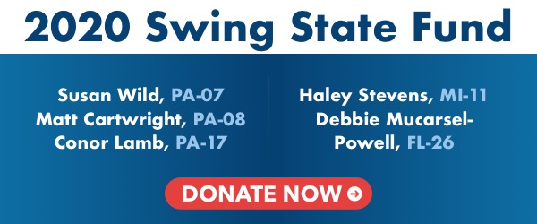 2020 Swing State Fund  Susan Wild, PA-07 Matt Cartwright, PA-08 Conor Lamb, PA-17 Haley Stevens, MI-11 Debbie Mucarsel-Powell, FL-26