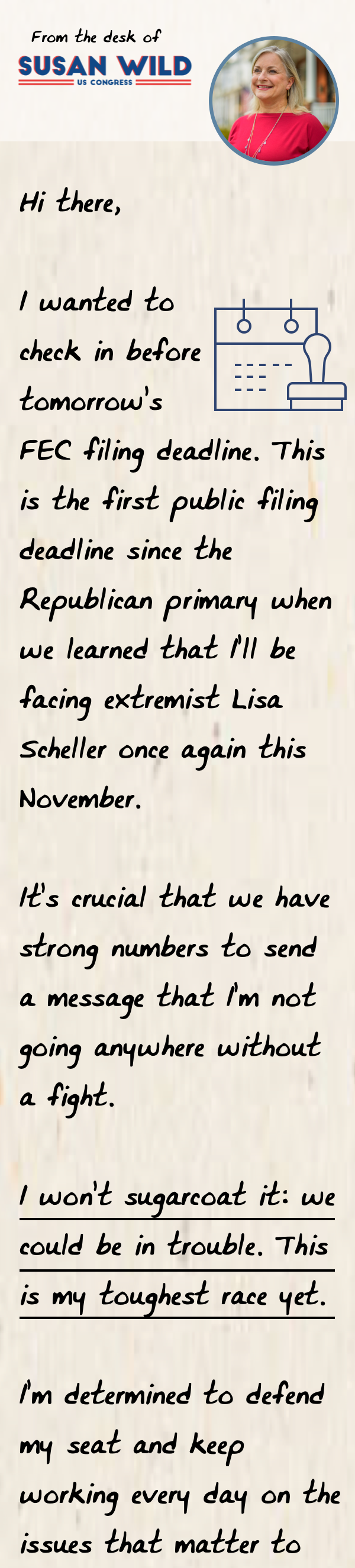 Hi there, I wanted to check in before tomorrow’s FEC filing deadline. This is the first public filing deadline since the Republican primary when we learned that I’ll be facing extremist Lisa Scheller once again this November.   It’s crucial that we have strong numbers to send a message that I’m not going anywhere without a fight.  I won’t sugarcoat it: we could be in trouble. This is my toughest race yet.   I’m determined to defend my seat and keep working every day on the issues that matter to the people of my district. 