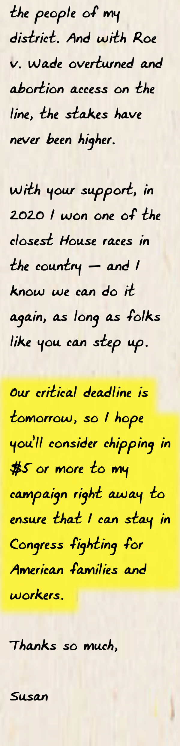 And with Roe v. Wade overturned and abortion access on the line, the stakes have never been higher.  With your support, in 2020 I won one of the closest House races in the country — and I know we can do it again, as long as folks like you can step up.   Our critical deadline is tomorrow, so I hope you’ll consider chipping in $5 or more to my campaign right away to ensure that I can stay in Congress fighting for American families and workers.  Thanks so much,  Susan