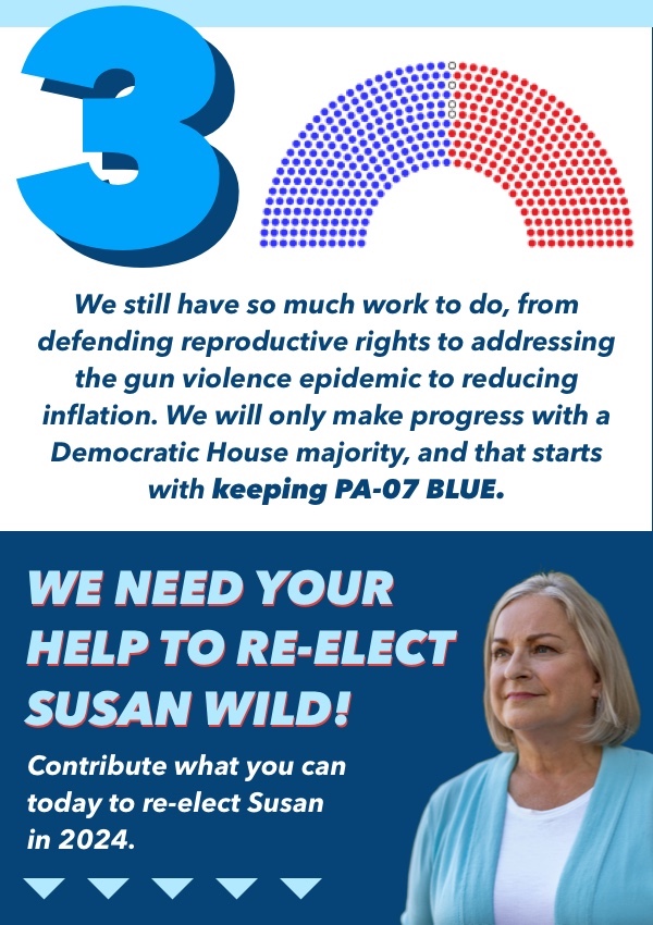 3. We still have so much work to do, from defending reproductive rights to addressing the gun violence epidemic to reducing inflation. We will only make progress with a Democratic House majority, and that starts with keeping PA-07 blue. We need your support to re-elect Susan Wild! Contribute what you can to re-elect Susan in 2024!