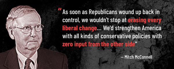  "As soon as Republicans wound up back in control, we wouldn't stop at erasing every liberal change ... We'd strengthen America with all kinds of conservative policies with zero input from the other side," - Mitch McConnell