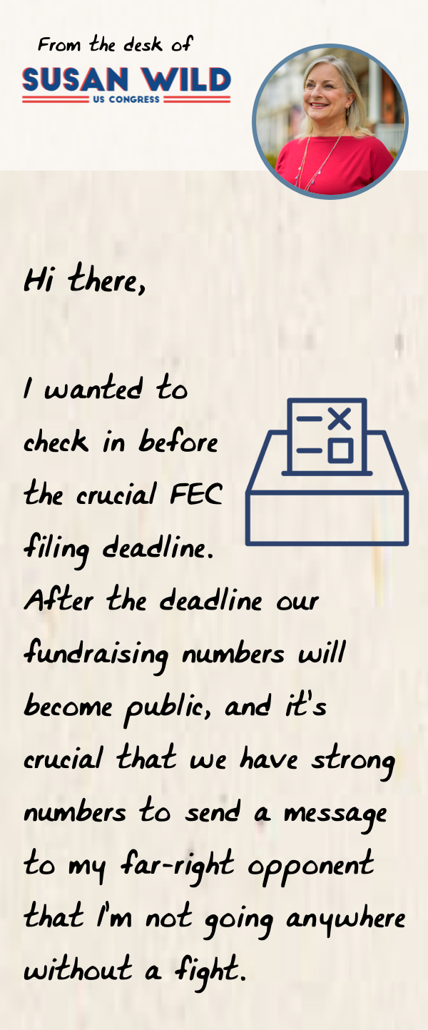 Image of a handwritten note from Susan with text: Hi there,  I wanted to check in before the crucial FEC filing deadline. After the deadline our fundraising numbers will become public, and it’s crucial that we have strong numbers to send a message to my far-right opponent that I’m not going anywhere without a fight.