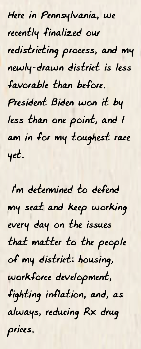 Image of a handwritten note from Susan with text: Here in Pennsylvania, we recently finalized our redistricting process, and my newly-drawn district is less favorable than before. President Biden won it by less than one point, and I am in for my toughest race yet. I’m determined to defend my seat and keep working every day on the issues that matter to the people of my district: housing, workforce development, fighting inflation, and, as always, reducing Rx drug prices.