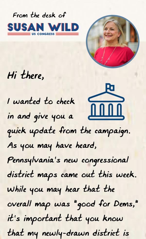 Hi team,  I wanted to check in and give you a quick update from the campaign. As you may have heard, we recently received our official new district maps. Our newly-drawn district is a true toss-up — President Biden won it by less than one point — and we will need to fight harder than ever to keep it blue.