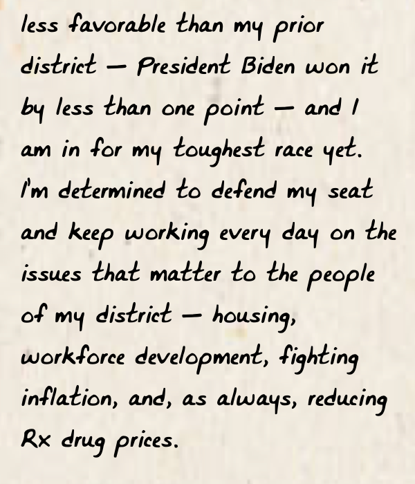 I’m determined to defend my seat and keep working every day on the issues that matter to the people of my district -- housing, workforce development, fighting inflation, and, as always, reducing Rx drug prices.