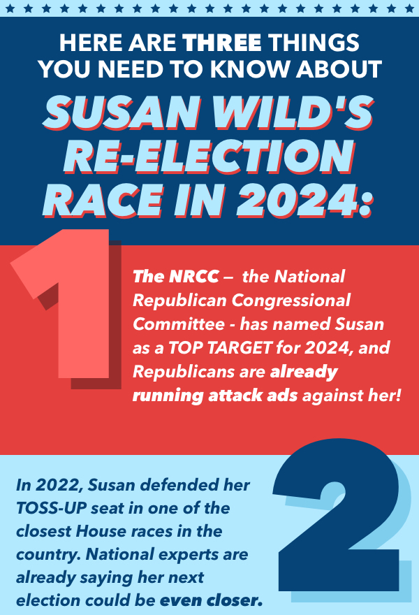 Here are three things you need to know about Susan Wild's re-election race for 2024. 1. The NRCC - the National Republican Congressional Committee - has named Susan a Top Target for 2024, and Republicans are already running attack ads against her. 2. In 2022, Susan defended her TOSS-UP seat in one of the closest House races in the country. National experts are already her next election could be even closer.