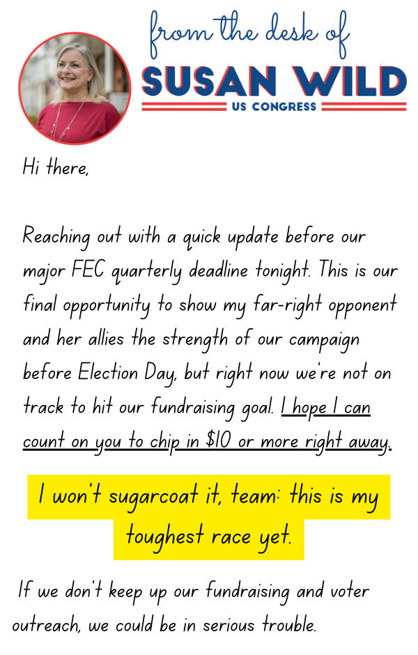 Hi there,  Reaching out with a quick update before our major FEC quarterly deadline tonight. This is our final opportunity to show my far-right opponent and her allies the strength of our campaign before Election Day, but right now we’re not on track to hit our fundraising goal. I hope I can count on you to chip in $10 or more right away.  I won’t sugarcoat it, team: this is my toughest race yet. If we don’t keep up our fundraising and voter outreach, we could be in serious trouble.