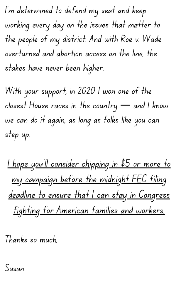 I’m determined to defend my seat and keep working every day on the issues that matter to the people of my district. And with Roe v. Wade overturned and abortion access on the line, the stakes have never been higher.  With your support, in 2020 I won one of the closest House races in the country — and I know we can do it again, as long as folks like you can step up.   I hope you’ll consider chipping in $5 or more to my campaign before the critical FEC filing deadline to ensure that I can stay in Congress fighting for American families and workers.  Thanks so much,  Susan