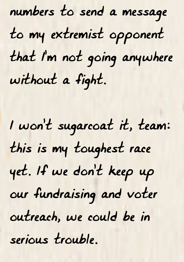 numbers to send a message to my extremist opponent that I’m not going anywhere without a fight.  I won’t sugarcoat it, team: this is my toughest race yet. If we don’t keep up our fundraising and voter outreach, we could be in serious trouble.