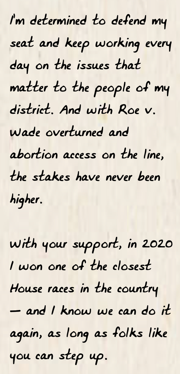 I’m determined to defend my seat and keep working every day on the issues that matter to the people of my district. And with Roe v. Wade overturned and abortion access on the line, the stakes have never been higher.  With your support, in 2020 I won one of the closest House races in the country — and I know we can do it again, as long as folks like you can step up. 