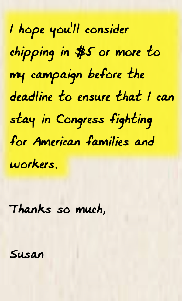 I hope you’ll consider chipping in $5 or more to my campaign before the deadline to ensure that I can stay in Congress fighting for American families and workers.  Thanks so much,  Susan