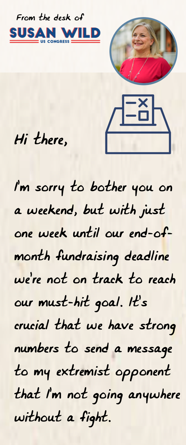 "Hi there,  I’m sorry to bother you on a weekend, but with just one week until our end-of-month fundraising deadline we’re not on track to reach our must-hit goal.  It’s crucial that we have strong numbers to send a message to my extremist opponent that I’m not going anywhere without a fight."