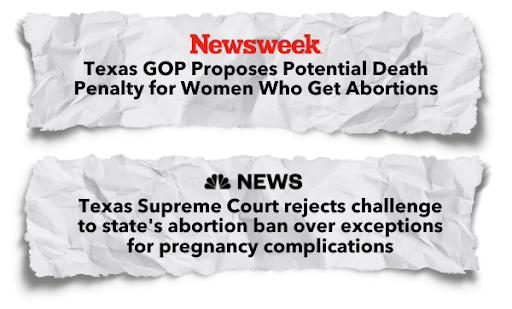 “Texas GOP Proposes Potential Death Penalty for Women Who Get Abortions” - Newsweek; “Texas Supreme Court rejects challenge to state’s abortion ban over exceptions for pregnancy complications” - NBC News