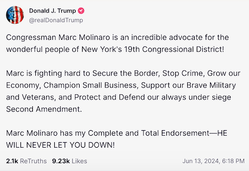 Trump's post endorsing Molinaro: "Congressman Marc Molinaro is an incredible advocate for the wonderful people of New York's 19th Congressional District!     Marc is fighting hard to Secure the Border, Stop Crime, Grow our Economy, Champion Small Business, Support our Brave Military and Veterans, and Protect and Defend our always under siege Second Amendment.     Marc Molinaro has my Complete and Total Endorsement—HE WILL NEVER LET YOU DOWN!"