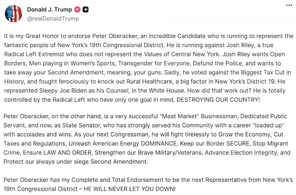 Donald Trump's post on Truth Social endorsing Peter Oberacker: It is my Great Honor to endorse Peter Oberacker, an incredible Candidate who is running to represent the fantastic people of New York’s 19th Congressional District. He is running against Josh Riley, a true Radical Left Extremist who does not represent the Values of Central New York. Josh Riley wants Open Borders, Men playing in Women’s Sports, Transgender for Everyone, Defund the Police, and wants to take away your Second Amendment, meaning, your guns. Sadly, he voted against the Biggest Tax Cut in History, and fought ferociously to knock out Rural Healthcare, a big factor in New York’s District 19. He represented Sleepy Joe Biden as his Counsel, in the White House. How did that work out? He is totally controlled by the Radical Left who have only one goal in mind, DESTROYING OUR COUNTRY!   Peter Oberacker, on the other hand, is a very successful “Meat Market” Businessman, Dedicated Public Servant, and now, as State Senator, who has strongly served his Community with a career “loaded up” with accolades and wins. As your next Congressman, he will fight tirelessly to Grow the Economy, Cut Taxes and Regulations, Unleash American Energy DOMINANCE, Keep our Border SECURE, Stop Migrant Crime, Ensure LAW AND ORDER, Strengthen our Brave Military/Veterans, Advance Election Integrity, and Protect our always under siege Second Amendment.   Peter Oberacker has my Complete and Total Endorsement to be the next Representative from New York’s 19th Congressional District – HE WILL NEVER LET YOU DOWN!