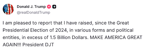 Trump Truth Social Post: I am pleased to report that I have raised, since the Great Presidential Election of 2024, in various forms and political entities, in excess of 1.5 Billion Dollars. MAKE AMERICA GREAT AGAIN!! President DJT