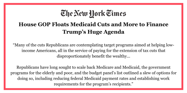 House GOP Floats Medicaid Cuts and More to Finance Trump’s Huge Agenda | New York Times, “Many of the cuts Republicans are contemplating target programs aimed at helping low-income Americans, all in the service of paying for the extension of tax cuts that disproportionately benefit the wealthy...  Republicans have long sought to scale back Medicare and Medicaid, the government programs for the elderly and poor, and the budget panel’s list outlined a slew of options for doing so, including reducing federal Medicaid payment rates and establishing work requirements for the program’s recipients.”