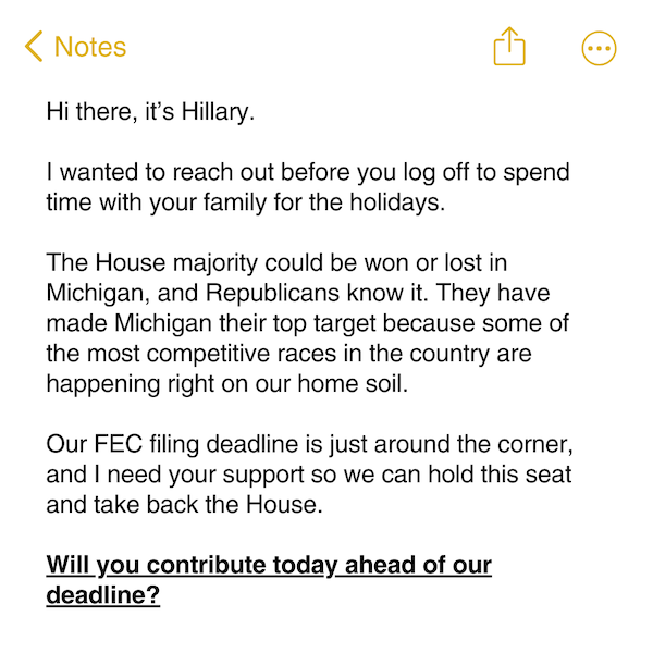 Hi there, it’s Hillary.   I wanted to reach out before you log off to spend time with your family for the holidays.   The House majority could be won or lost in Michigan, and Republicans know it. They have made Michigan their top target because some of the most competitive races in the country are happening right on our home soil.   Our FEC filing deadline is just around the corner, and I need your support so we can hold this seat and take back the House.   Will you contribute today ahead of our deadline? 