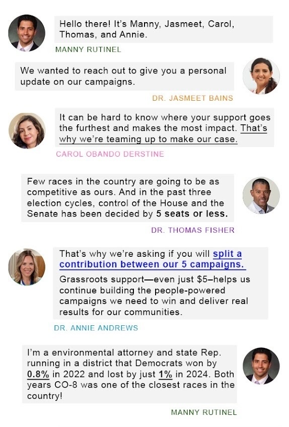 Hello there! It’s Manny, Jasmeet, Carol, Thomas, and Annie.  — MANNY RUTINEL  We wanted to reach out to give you a personal update on our campaigns.  — DR. JASMEET BAINS  It can be hard to know where your support goes the furthest and makes the most impact. That’s why we’re teaming up to make our case.  — CAROL OBANDO DERSTINE  Few races in the country are going to be as competitive as ours. And in the past three election cycles, control of the House and the Senate has been decided by 5 seats or less.  — DR. THOMAS FISHER  That’s why we’re asking if you will split a contribution between our 5 campaigns. Grassroots support—even just $5—helps us continue building the people-powered campaigns we need to win and deliver real results for our communities.  — DR. ANNIE ANDREWS  I’m an environmental attorney and state Rep. running in a district that Democrats won by 0.8% in 2022 and lost by just 1% in 2024. Both years CO-8 was one of the closest races in the country!