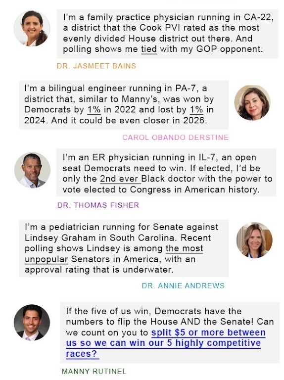 — MANNY RUTINEL  I’m a family practice physician running in CA-22, a district that the Cook PVI rated as the most evenly divided House district out there. And polling shows me tied with my GOP opponent.  — DR. JASMEET BAINS  I’m a bilingual engineer running in PA-7, a district that, similar to Manny’s, was won by Democrats by 1% in 2022 and lost by 1% in 2024. And it could be even closer in 2026.  — CAROL OBANDO DERSTINE  I’m an ER physician running in IL-7, an open seat Democrats need to win. If elected, I’d be only the 2nd ever Black doctor with the power to vote elected to Congress in American history.  — DR. THOMAS FISHER  I’m a pediatrician running for Senate against Lindsey Graham in South Carolina. Recent polling shows Lindsey is among the most unpopular Senators in America, with an approval rating that is underwater.  — DR. ANNIE ANDREWS  If the five of us win, Democrats have the numbers to flip the House AND the Senate! Can we count on you to split $5 or more between us so we can win our 5 highly competitive races?  — MANNY RUTINEL