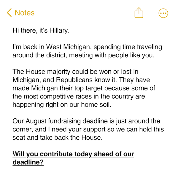 Hi there, it’s Hillary.   I’m back in West Michigan, spending time traveling around the district, meeting with people like you.   The House majority could be won or lost in Michigan, and Republicans know it. They have made Michigan their top target because some of the most competitive races in the country are happening right on our home soil.   Our August fundraising deadline is just around the corner, and I need your support so we can hold this seat and take back the House.   Will you contribute today ahead of our deadline? 