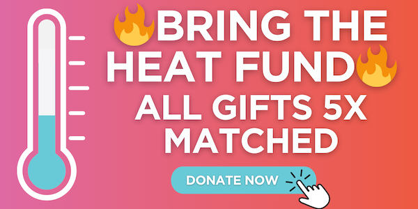 Bring the Heat Fund All Gifts 5X Matched Donate Now