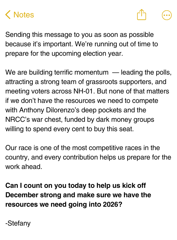 Sending this message to you as soon as possible because it's important. We're running out of time to prepare for the upcoming election year. We are building terrific momentum — leading the polls, attracting a strong team of grassroots supporters, and meeting voters across NH-01. But none of that matters if we don't have the resources we need to compete with Anthony Dilorenzo's deep pockets and the NRCC's war chest, funded by dark money groups willing to spend every cent to buy this seat.   Our race is one of the most competitive races in the country, and every contribution helps us prepare for the work ahead.   Can I count on you today to help us kick off December strong and make sure we have the resources we need going into 2026?   -Stefany