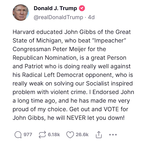 Truth social post from Trump: Harvard educated John Gibbs of the Great State of Michigan, who beat "Impeacher" Congressman Peter Meijer for the Republican Nomination, is a great Person and Patriot who is doing really well against his Radical Left opponent